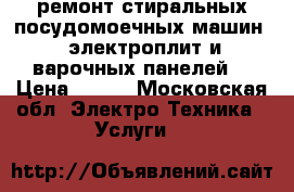 ремонт стиральных,посудомоечных машин , электроплит и варочных панелей. › Цена ­ 500 - Московская обл. Электро-Техника » Услуги   